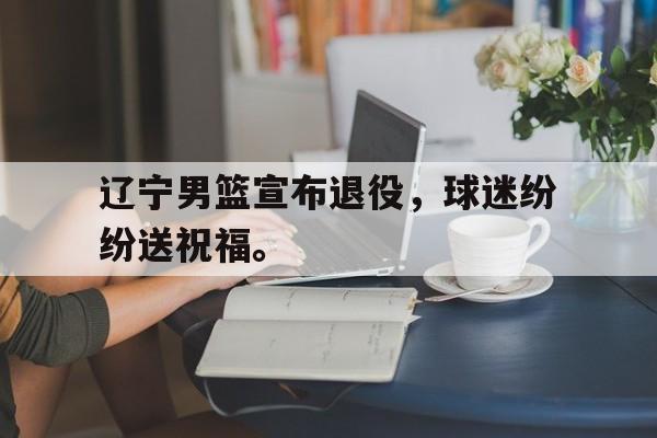 真人在线游戏-辽宁男篮宣布退役，球迷纷纷送祝福。