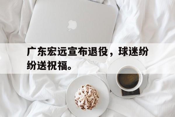 乐鱼体育-广东宏远宣布退役，球迷纷纷送祝福。