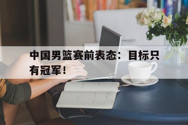 综合体育娱乐平台-中国男篮赛前表态：目标只有冠军！