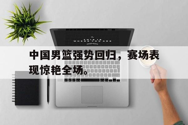 乐鱼体育-中国男篮强势回归，赛场表现惊艳全场。