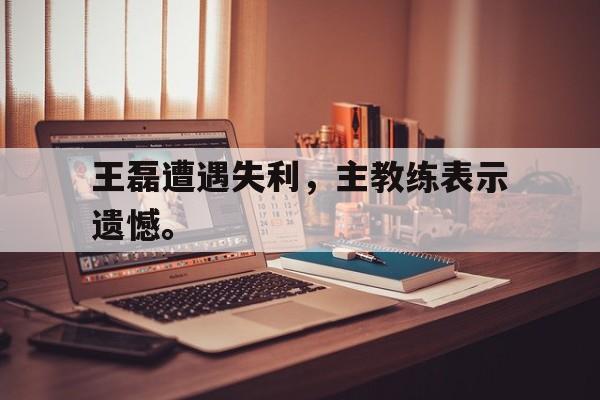 乐鱼体育-王磊遭遇失利，主教练表示遗憾。