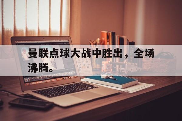 乐鱼体育-曼联点球大战中胜出，全场沸腾。