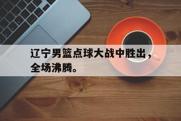 乐鱼体育-辽宁男篮点球大战中胜出，全场沸腾。