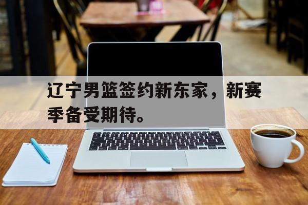 综合体育娱乐平台-辽宁男篮签约新东家，新赛季备受期待。
