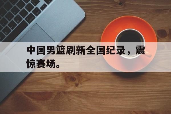 乐鱼体育-中国男篮刷新全国纪录，震惊赛场。