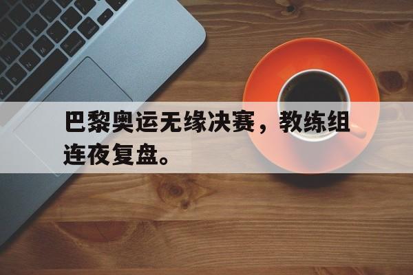 真人在线游戏-巴黎奥运无缘决赛，教练组连夜复盘。