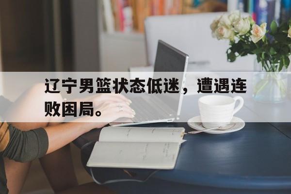 综合体育娱乐平台-辽宁男篮状态低迷，遭遇连败困局。
