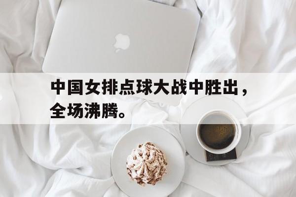 乐鱼体育-中国女排点球大战中胜出，全场沸腾。