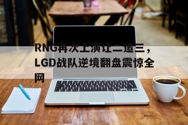 乐鱼体育-RNG再次上演让二追三，LGD战队逆境翻盘震惊全网