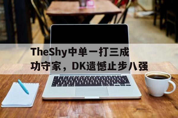 乐鱼体育-TheShy中单一打三成功守家，DK遗憾止步八强