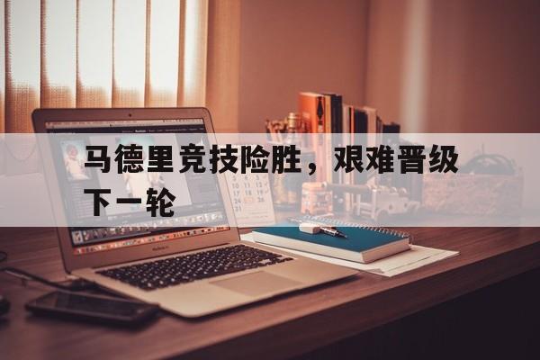 乐鱼体育-马德里竞技险胜，艰难晋级下一轮