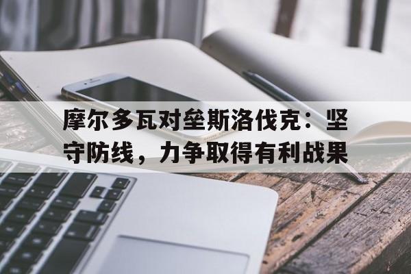 摩尔多瓦对垒斯洛伐克：坚守防线，力争取得有利战果