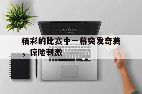 综合体育娱乐平台-精彩的比赛中一幕突发奇袭，惊险刺激