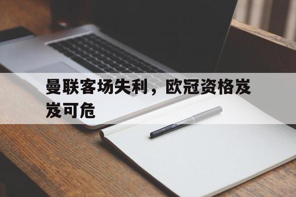 综合体育娱乐平台-曼联客场失利，欧冠资格岌岌可危