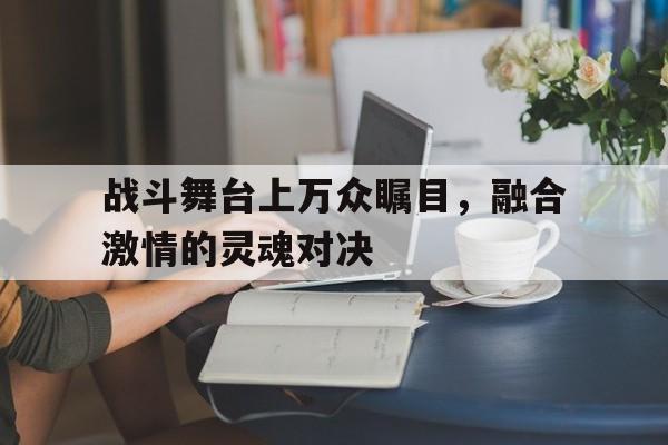 真人在线游戏-战斗舞台上万众瞩目，融合激情的灵魂对决