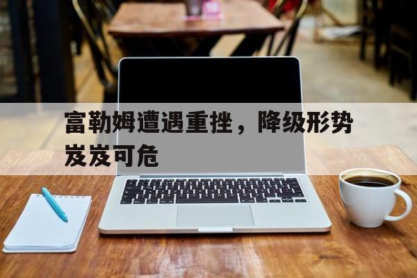 乐鱼体育-富勒姆遭遇重挫，降级形势岌岌可危